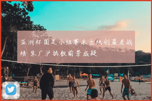 亚洲杯国足小组赛未出线创最差战绩 朱广沪执教前景成疑