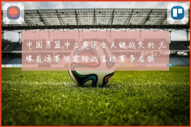 中国男篮冲击奥运会关键战失利 无缘直通赛场需转战落选赛争名额