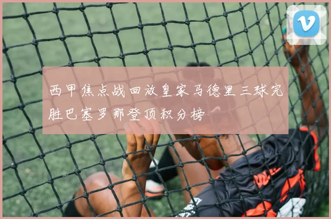 西甲焦点战回放皇家马德里三球完胜巴塞罗那登顶积分榜