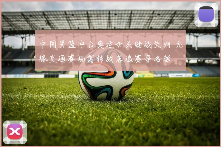 中国男篮冲击奥运会关键战失利 无缘直通赛场需转战落选赛争名额