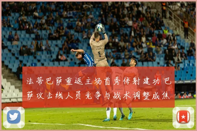法蒂巴萨重返主场首秀传射建功 巴萨攻击线人员竞争与战术调整成焦点