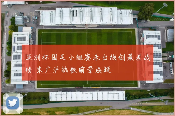 亚洲杯国足小组赛未出线创最差战绩 朱广沪执教前景成疑