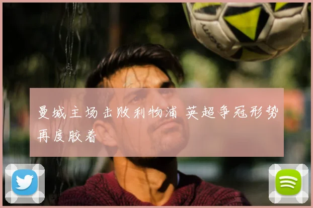 曼城主场击败利物浦 英超争冠形势再度胶着