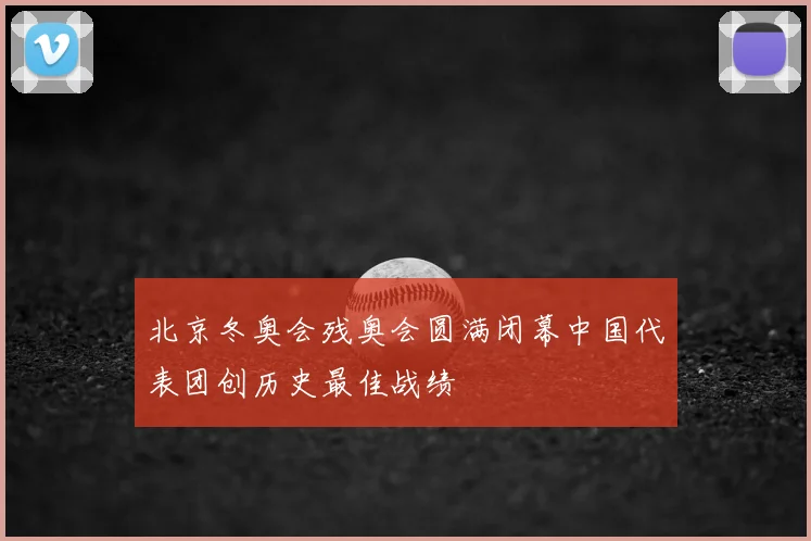 北京冬奥会残奥会圆满闭幕中国代表团创历史最佳战绩