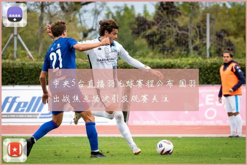 中央5台直播羽毛球赛程公布 国羽出战焦点场次引发观赛关注