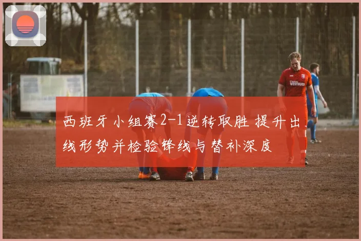 西班牙小组赛2-1逆转取胜 提升出线形势并检验锋线与替补深度