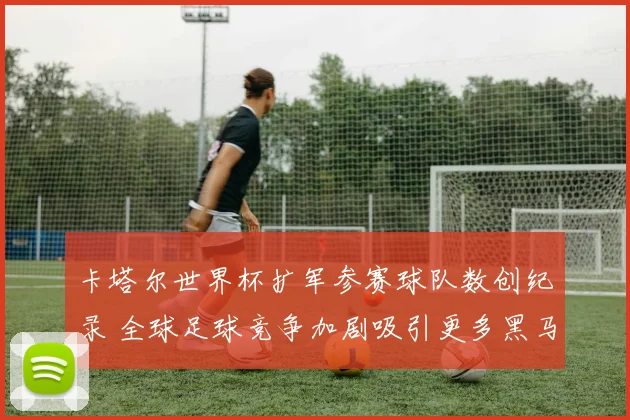 卡塔尔世界杯扩军参赛球队数创纪录 全球足球竞争加剧吸引更多黑马