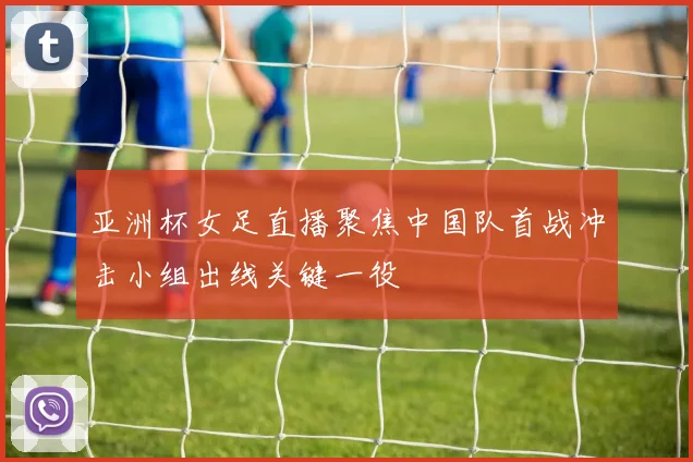 亚洲杯女足直播聚焦中国队首战冲击小组出线关键一役