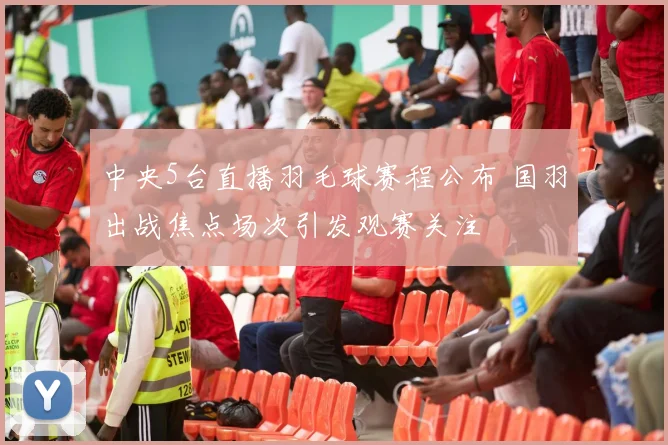 中央5台直播羽毛球赛程公布 国羽出战焦点场次引发观赛关注