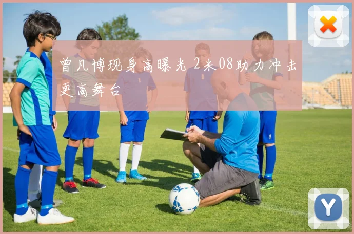 曾凡博现身高曝光 2米08助力冲击更高舞台