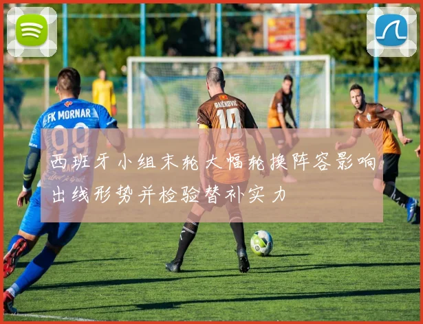 西班牙小组末轮大幅轮换阵容影响出线形势并检验替补实力