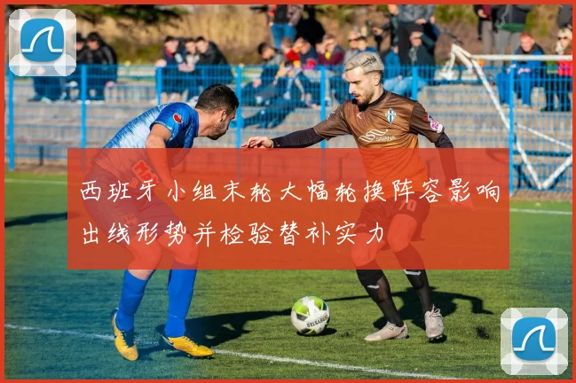 西班牙小组末轮大幅轮换阵容影响出线形势并检验替补实力