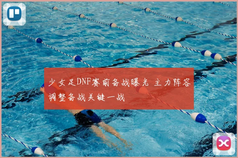 少女足DNF赛前备战曝光 主力阵容调整备战关键一战