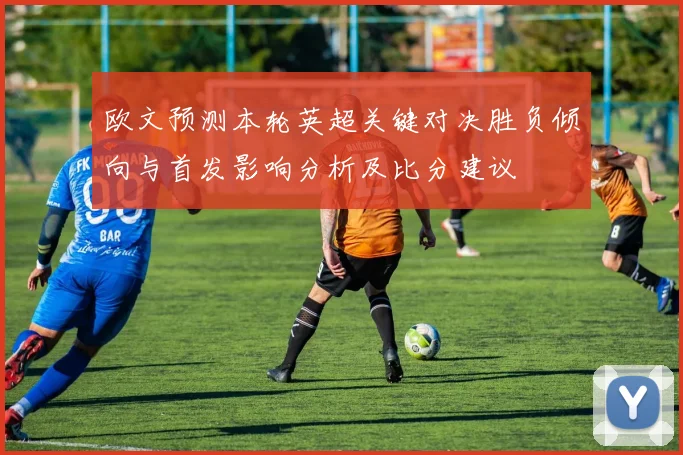 欧文预测本轮英超关键对决胜负倾向与首发影响分析及比分建议