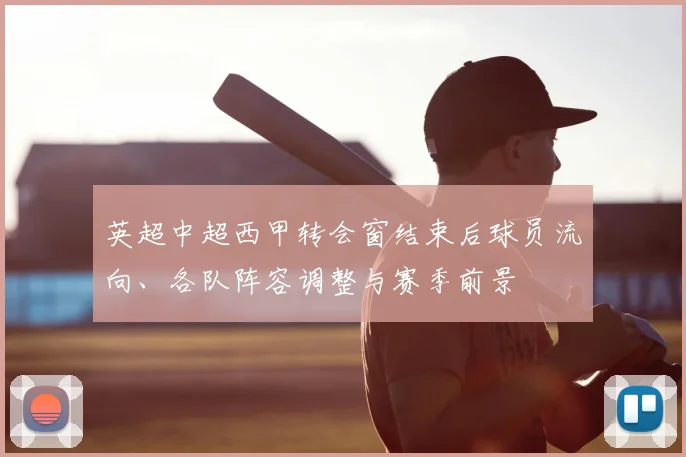 英超中超西甲转会窗结束后球员流向、各队阵容调整与赛季前景