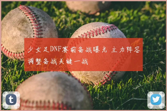 少女足DNF赛前备战曝光 主力阵容调整备战关键一战