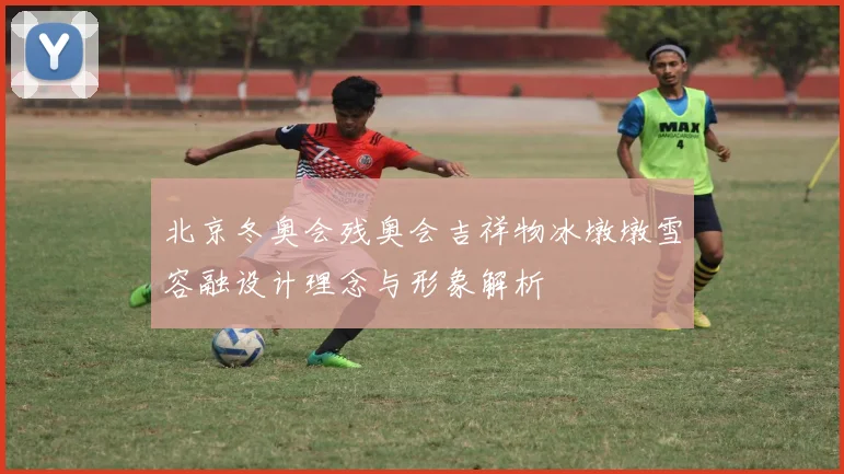 北京冬奥会残奥会吉祥物冰墩墩雪容融设计理念与形象解析