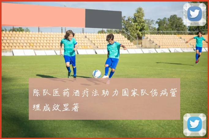 陈队医药酒疗法助力国家队伤病管理成效显著